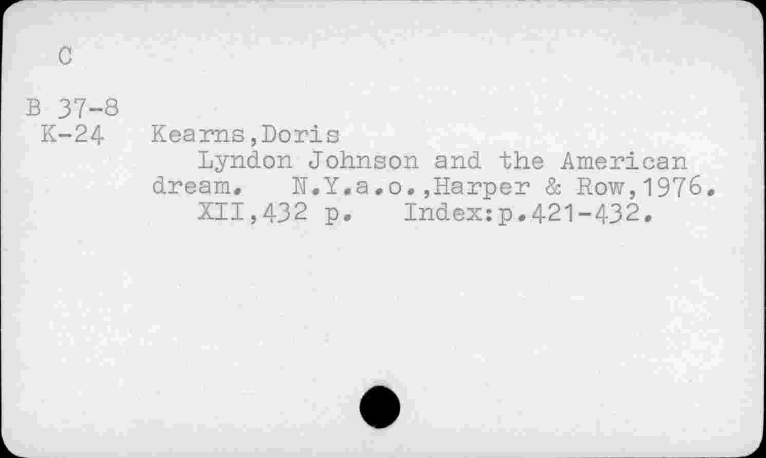 ﻿c
B 37-8
K-24
Kearns,Doris
Lyndon Johnson and the American dream. N.Y.a.o.»Harper & Row,1976.
XII,432 p. Index:p.421-432.